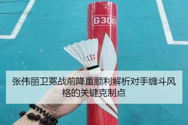 张伟丽卫冕战前降重顺利解析对手缠斗风格的关键克制点